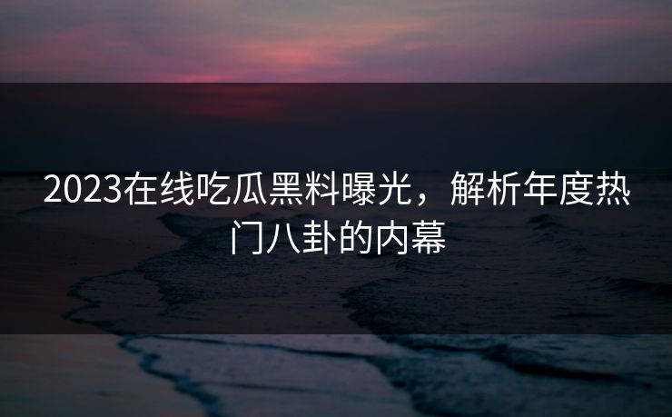 2023在线吃瓜黑料曝光，解析年度热门八卦的内幕