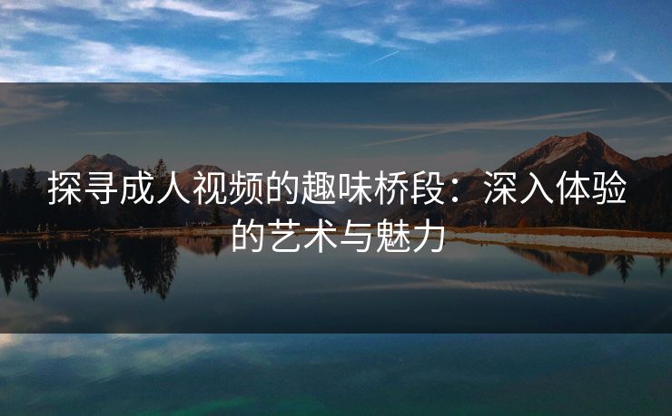 探寻成人视频的趣味桥段：深入体验的艺术与魅力