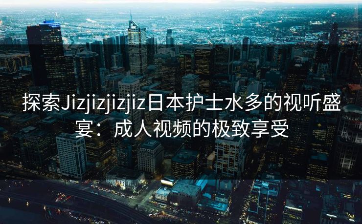 探索Jizjizjizjiz日本护士水多的视听盛宴：成人视频的极致享受