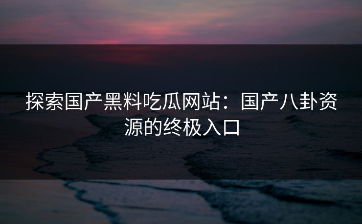 探索国产黑料吃瓜网站:国产八卦资源的终极入口 探索国产黑料吃瓜网站:国产八卦资源的终极入口