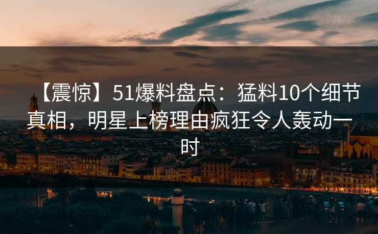 【震惊】51爆料盘点:猛料10个细节真相,明星上榜理由疯狂令人轰动一时 【震惊】51爆料盘点:猛料10个细节真相,明星上榜理由疯狂令人轰动一时