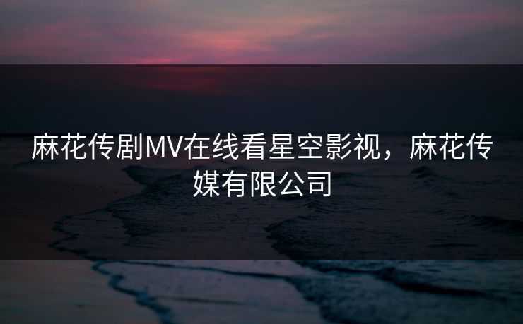 麻花传剧MV在线看星空影视,麻花传媒有限公司 麻花传剧MV在线看星空影视,麻花传媒有限公司