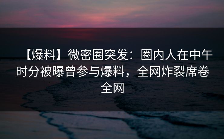 【爆料】微密圈突发:圈内人在中午时分被曝曾参与爆料,全网炸裂席卷全网 【爆料】微密圈突发:圈内人在中午时分被曝曾参与爆料,全网炸裂席卷全网