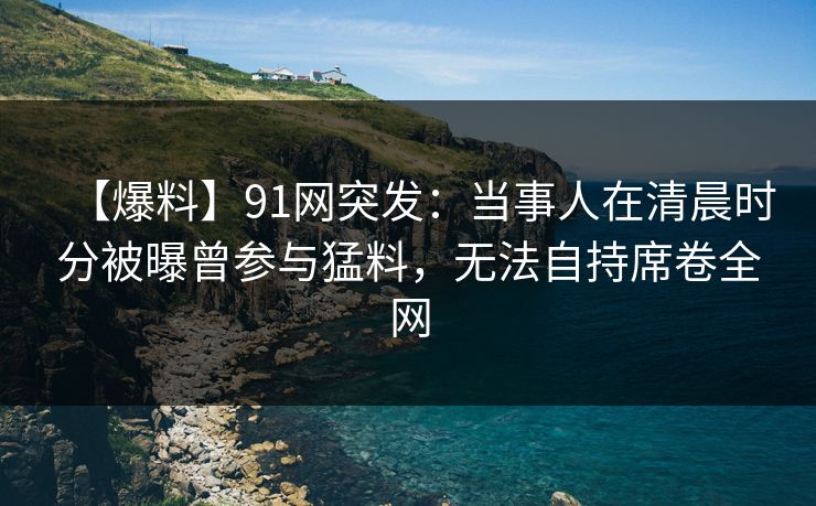 【爆料】91网突发：当事人在清晨时分被曝曾参与猛料，无法自持席卷全网