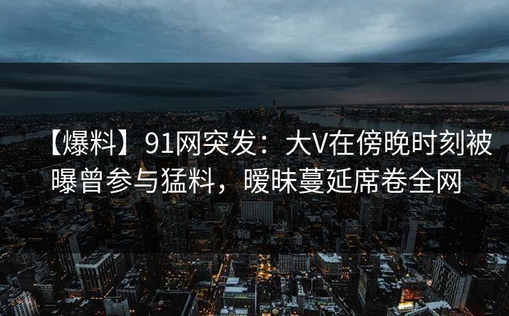 【爆料】91网突发：大V在傍晚时刻被曝曾参与猛料，暧昧蔓延席卷全网