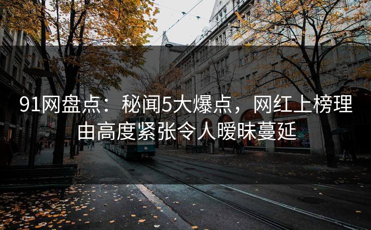 91网盘点：秘闻5大爆点，网红上榜理由高度紧张令人暧昧蔓延