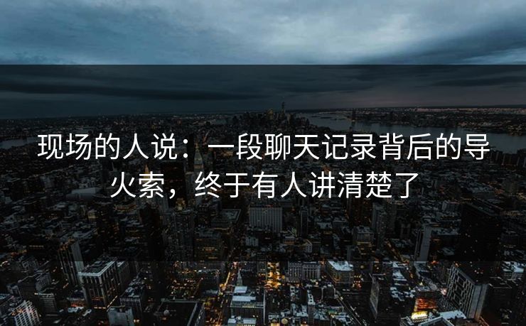 现场的人说:一段聊天记录背后的导火索,终于有人讲清楚了 现场的人说:一段聊天记录背后的导火索,终于有人讲清楚了