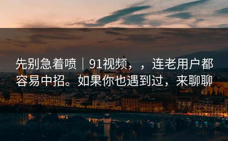 先别急着喷｜91视频，，连老用户都容易中招。如果你也遇到过，来聊聊