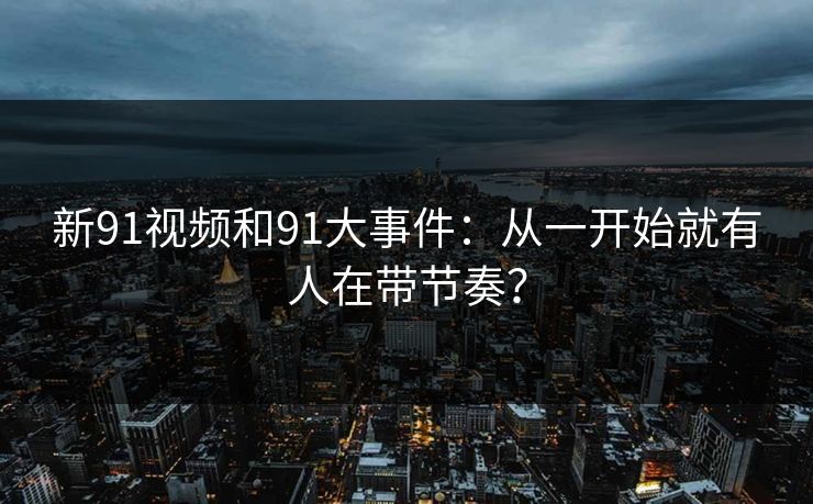 新91视频和91大事件：从一开始就有人在带节奏？