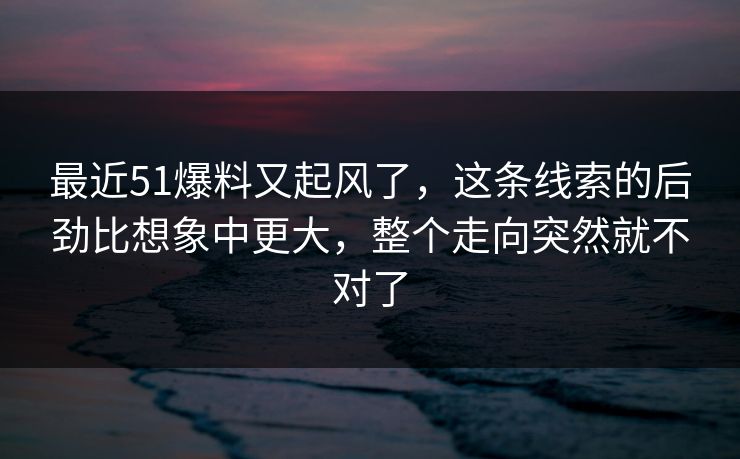 最近51爆料又起风了，这条线索的后劲比想象中更大，整个走向突然就不对了