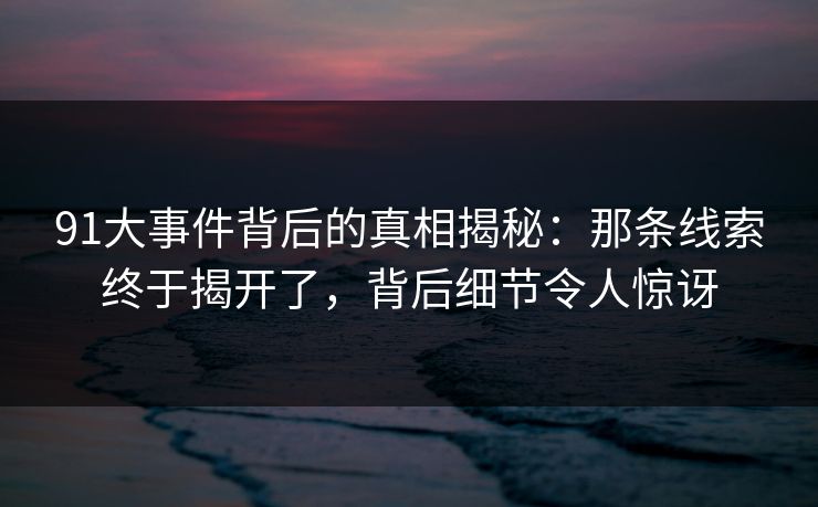 91大事件背后的真相揭秘：那条线索终于揭开了，背后细节令人惊讶