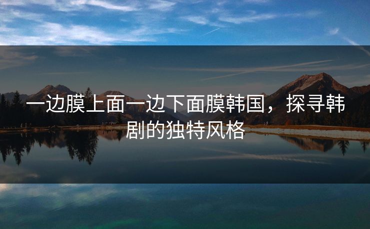 一边膜上面一边下面膜韩国，探寻韩剧的独特风格