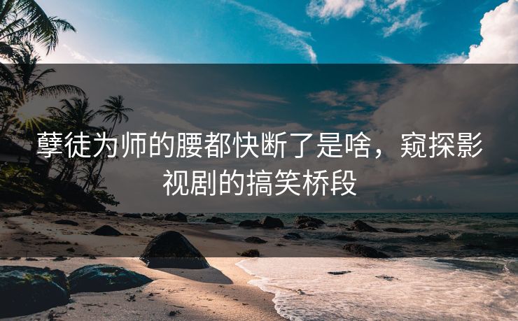 孽徒为师的腰都快断了是啥，窥探影视剧的搞笑桥段
