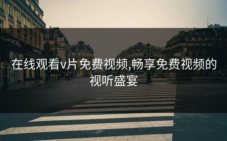 在线观看v片免费视频,畅享免费视频的视听盛宴 在线观看v片免费视频,畅享免费视频的视听盛宴