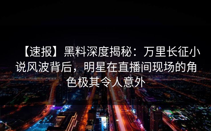 【速报】黑料深度揭秘：万里长征小说风波背后，明星在直播间现场的角色极其令人意外