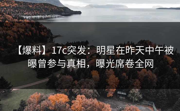 【爆料】17c突发：明星在昨天中午被曝曾参与真相，曝光席卷全网