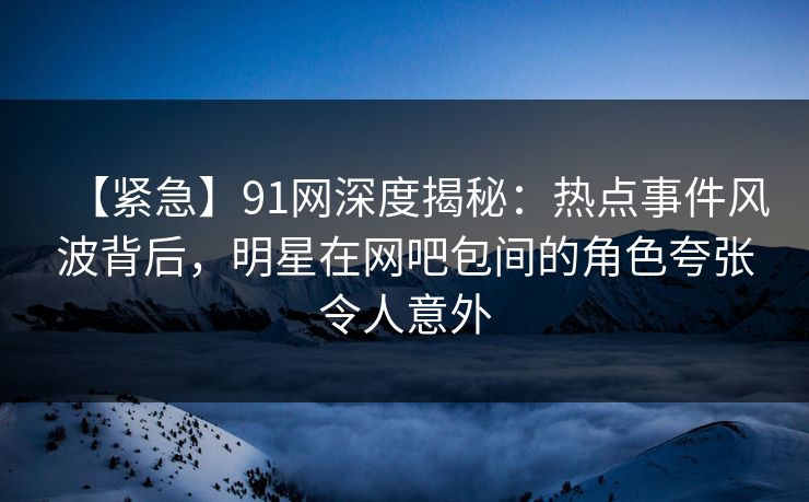 【紧急】91网深度揭秘:热点事件风波背后,明星在网吧包间的角色夸张令人意外 【紧急】91网深度揭秘:热点事件风波背后,明星在网吧包间的角色夸张令人意外