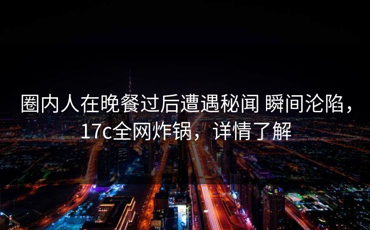 圈内人在晚餐过后遭遇秘闻 瞬间沦陷,17c全网炸锅,详情了解 圈内人在晚餐过后遭遇秘闻 瞬间沦陷,17c全网炸锅,详情了解