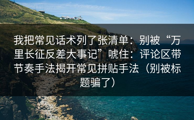 我把常见话术列了张清单:别被“万里长征反差大事记”唬住:评论区带节奏手法揭开常见拼贴手法(别被标题骗了) 我把常见话术列了张清单:别被“万里长征反差大事记”唬住:评论区带节奏手法揭开常见拼贴手法(别被标题骗了)
