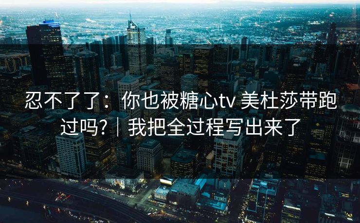 忍不了了:你也被糖心tv 美杜莎带跑过吗?|我把全过程写出来了 忍不了了:你也被糖心tv 美杜莎带跑过吗?|我把全过程写出来了