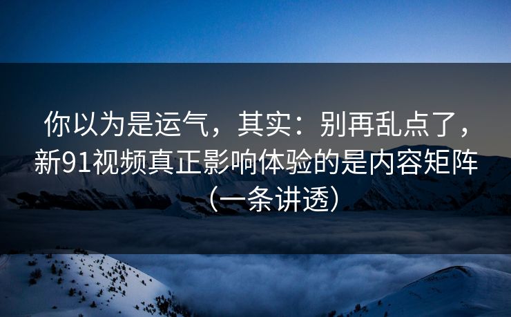 你以为是运气，其实：别再乱点了，新91视频真正影响体验的是内容矩阵（一条讲透）