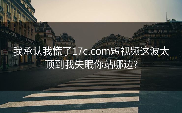 我承认我慌了17c.com短视频这波太顶到我失眠你站哪边?