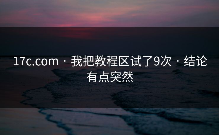 17c.com · 我把教程区试了9次 · 结论有点突然